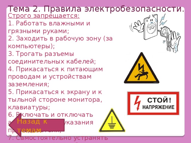 Тема 2. Правила электробезопасности. Строго запрещается: 1. Работать влажными и грязными руками; 2. Заходить в рабочую зону (за компьютеры); 3. Трогать разъемы соединительных кабелей; 4. Прикасаться к питающим проводам и устройствам заземления; 5. Прикасаться к экрану и к тыльной стороне монитора, клавиатуры; 6. Включать и отключать аппаратуру без указания преподавателя; 7. Самостоятельно устранять неисправности в работе аппаратуры. Назад к темам