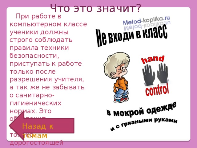 Что это значит?  При работе в компьютерном классе ученики должны строго соблюдать правила техники безопасности, приступать к работе только после разрешения учителя, а так же не забывать о санитарно-гигиенических нормах. Это обеспечит сохранность не только дорогостоящей технике, но и вашему здоровью. Назад к темам