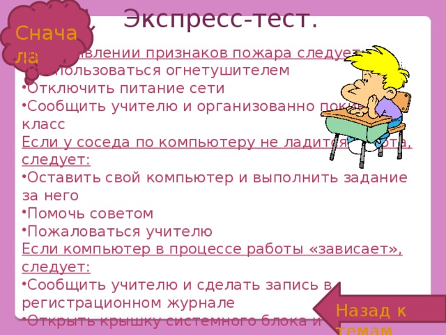 Экспресс-тест. Сначала При появлении признаков пожара следует: Воспользоваться огнетушителем Отключить питание сети Сообщить учителю и организованно покинуть класс Если у соседа по компьютеру не ладится работа, следует: Оставить свой компьютер и выполнить задание за него Помочь советом Пожаловаться учителю Если компьютер в процессе работы «зависает», следует: Сообщить учителю и сделать запись в регистрационном журнале Открыть крышку системного блока и «пошевелить» материнскую плату Проверить системные установки Назад к темам