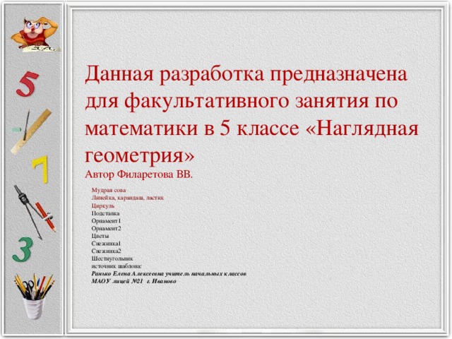 Данная разработка предназначена для факультативного занятия по математики в 5 классе «Наглядная геометрия»  Автор Филаретова ВВ. Мудрая сова  Линейка, карандаш, ластик  Циркуль Подставка Орнамент1 Орнамент2 Цветы Снежинка1 Снежинка2 Шестиугольник источник шаблона: Ранько Елена Алексеевна учитель начальных классов МАОУ лицей №21 г. Иваново