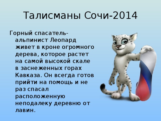 Талисманы Сочи-2014 Горный спасатель-альпинист Леопард живет в кроне огромного дерева, которое растет на самой высокой скале в заснеженных горах Кавказа. Он всегда готов прийти на помощь и не раз спасал расположенную неподалеку деревню от лавин.