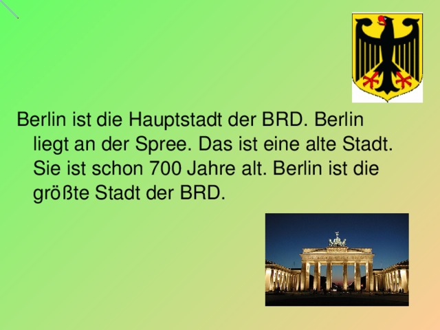 Berlin ist die Hauptstadt der BRD. Berlin liegt an der Spree. Das ist eine alte Stadt. Sie ist schon 700 Jahre alt. Berlin ist die größte Stadt der BRD.