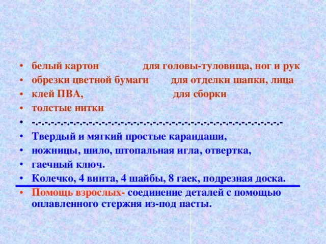 белый картон для головы-туловища, ног и рук обрезки цветной бумаги для отделки шапки, лица клей ПВА, для сборки толстые нитки -.-.-.-.-.-.-.-.-.-.-.-.-.-.-.-.-.-.-.-.-.-.-.-.-.-.-.-.-.-.-.-.-.-.-.-.-.-.-.- Твердый и мягкий простые карандаши, ножницы, шило, штопальная игла, отвертка, гаечный ключ. Колечко, 4 винта, 4 шайбы, 8 гаек, подрезная доска. Помощь взрослых- соединение деталей с помощью оплавленного стержня из-под пасты.