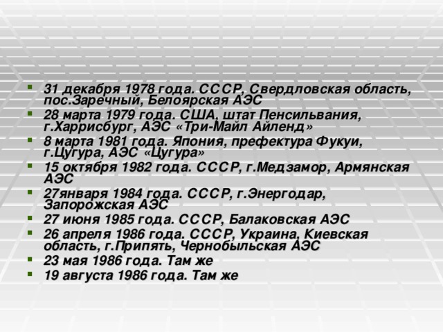 31 декабря 1978 года. СССР, Свердловская область, пос.Заречный, Белоярская АЭС 28 марта 1979 года. США, штат Пенсильвания, г.Харрисбург, АЭС «Три-Майл Айленд» 8 марта 1981 года. Япония, префектура Фукуи, г.Цугура, АЭС «Цугура» 15 октября 1982 года. СССР, г.Медзамор, Армянская АЭС 27января 1984 года. СССР, г.Энергодар, Запорожская АЭС 27 июня 1985 года. СССР, Балаковская АЭС 26 апреля 1986 года. СССР, Украина, Киевская область, г.Припять, Чернобыльская АЭС 23 мая 1986 года. Там же 19 августа 1986 года. Там же