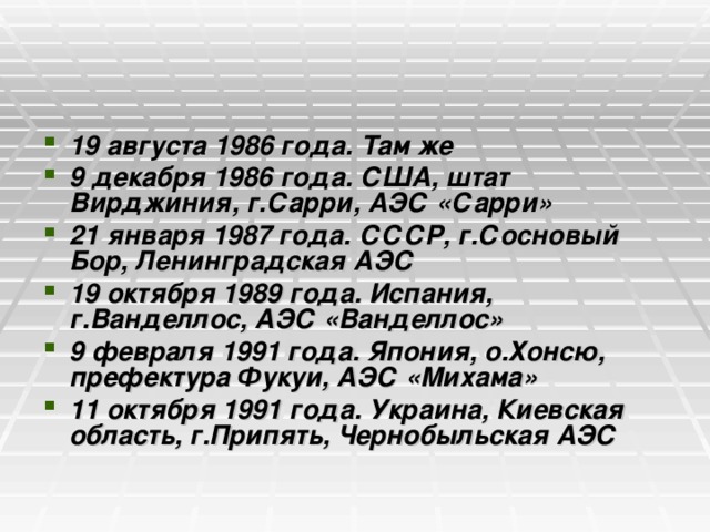 19 августа 1986 года. Там же 9 декабря 1986 года. США, штат Вирджиния, г.Сарри, АЭС «Сарри» 21 января 1987 года. СССР, г.Сосновый Бор, Ленинградская АЭС 19 октября 1989 года. Испания, г.Ванделлос, АЭС «Ванделлос» 9 февраля 1991 года. Япония, о.Хонсю, префектура Фукуи, АЭС «Михама» 11 октября 1991 года. Украина, Киевская область, г.Припять, Чернобыльская АЭС