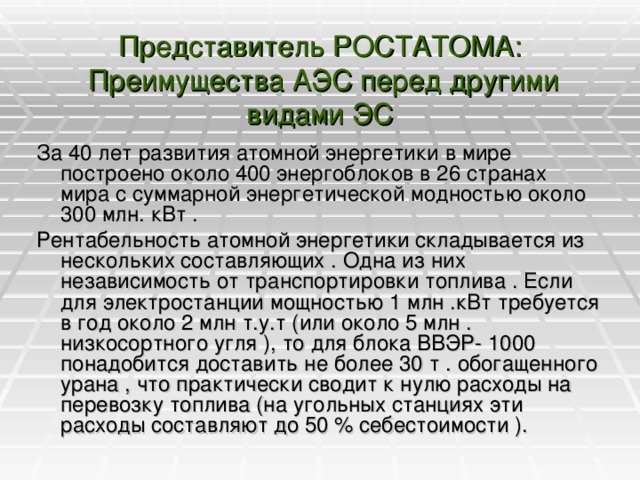 Представитель РОСТАТОМА:  Преимущества АЭС перед другими видами ЭС   За 40 лет развития атомной энергетики в мире построено около 400 энергоблоков в 26 странах мира с суммарной энергетической модностью около 300 млн. кВт . Рентабельность атомной энергетики складывается из нескольких составляющих . Одна из них независимость от транспортировки топлива . Если для электростанции мощностью 1 млн .кВт требуется в год около 2 млн т.у.т (или около 5 млн . низкосортного угля ), то для блока ВВЭР- 1000 понадобится доставить не более 30 т . обогащенного урана , что практически сводит к нулю расходы на перевозку топлива (на угольных станциях эти расходы составляют до 50 % себестоимости ).