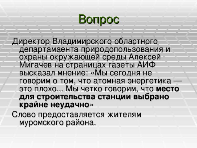 Вопрос Директор Владимирского областного департамаента природопользования и охраны окружающей среды Алексей Мигачев на страницах газеты АИФ высказал мнение: «Мы сегодня не говорим о том, что атомная энергетика — это плохо... Мы четко говорим, что место для строительства станции выбрано крайне неудачно » Слово предоставляется жителям муромского района.