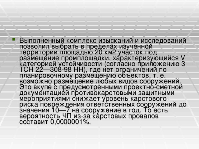 Выполненный комплекс изысканий и исследований позволил выбрать в пределах изученной территории площадью 20 км2 участок под размещение промплощадки, характеризующийся V категорией устойчивости (согласно приложению 3 ТСН 22—308-98 НН), где нет ограничений по планировочному размещению объектов, т. е. возможно размещение любых видов сооружений. Это вкупе с предусмотренными проектно-сметной документацией противокарстовыми защитными мероприятиями снижает уровень карстового риска повреждения ответственных сооружений до значения 10—7 на сооружение в год. То есть вероятность ЧП из-за карстовых провалов составит 0,0000001%.