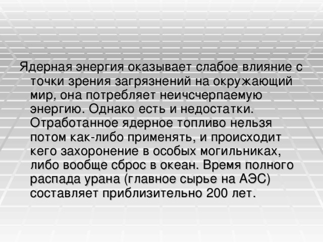 Ядерная энергия оказывает слабое влияние с точки зрения загрязнений на окружающий мир , она потребляет неичсчерпаемую энергию. Однако есть и недостатки. Отработанное ядерное топливо нельзя потом как-либо применять, и происходит кего захоронение в особых могильниках, либо вообще сброс в океан. Время полного распада урана (главное сырье на АЭС) составляет приблизительно 200 лет.