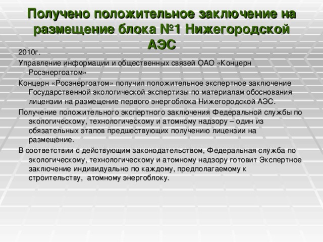 Получено положительное заключение на размещение блока №1 Нижегородской АЭС   2010г. Управление информации и общественных связей ОАО «Концерн Росэнергоатом» Концерн «Росэнергоатом» получил положительное экспертное заключение Государственной экологической экспертизы по материалам обоснования лицензии на размещение первого энергоблока Нижегородской АЭС. Получение положительного экспертного заключения Федеральной службы по экологическому, технологическому и атомному надзору – один из обязательных этапов предшествующих получению лицензии на размещение. В соответствии с действующим законодательством, Федеральная служба по экологическому, технологическому и атомному надзору готовит Экспертное заключение индивидуально по каждому, предполагаемому к строительству,  атомному энергоблоку.