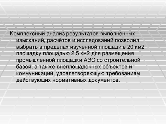 Комплексный анализ результатов выполненных изысканий, расчётов и исследований позволил выбрать в пределах изученной площади в 20 км2 площадку площадью 2,5 км2 для размещения промышленной площадки АЭС со строительной базой, а также внеплощадочных объектов и коммуникаций, удовлетворяющую требованиям действующих нормативных документов.