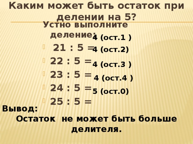 Каким может быть остаток при делении на 5? Устно выполните деление:  21 : 5 = 22 : 5 = 23 : 5 = 24 : 5 = 25 : 5 = 4 (ост.1 ) 4 (ост.2) 4 (ост.3 ) 4 (ост.4 ) 5 (ост.0) Вывод: Остаток не может быть больше делителя.