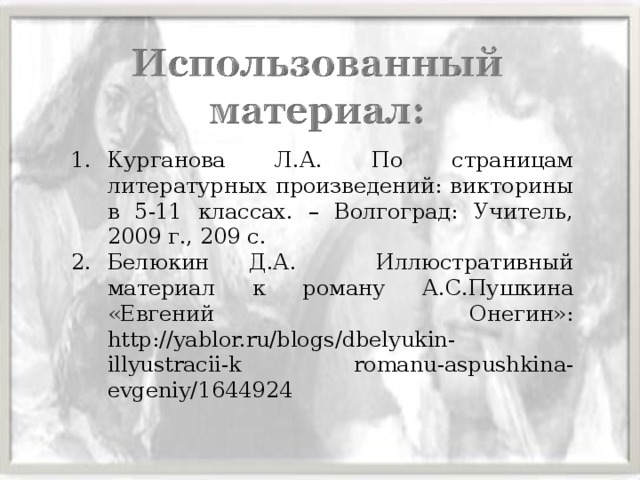 Курганова Л.А. По страницам литературных произведений: викторины в 5-11 классах. – Волгоград: Учитель, 2009 г., 209 с. Белюкин Д.А. Иллюстративный материал к роману А.С.Пушкина «Евгений Онегин»: http://yablor.ru/blogs/dbelyukin-illyustracii-k romanu-aspushkina-evgeniy/1644924