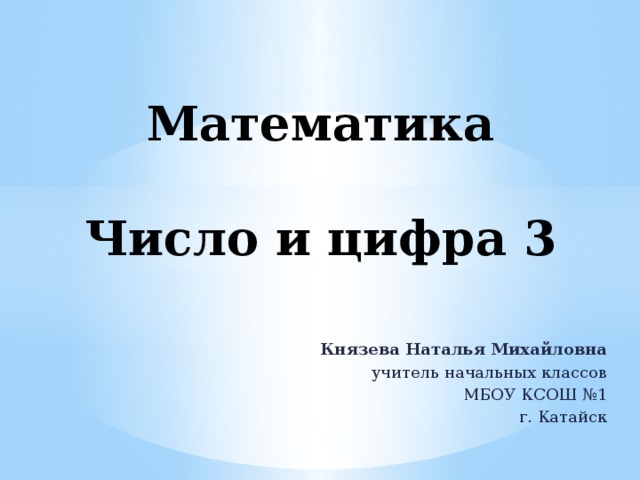 Математика   Число и цифра 3 Князева Наталья Михайловна учитель начальных классов МБОУ КСОШ №1 г. Катайск