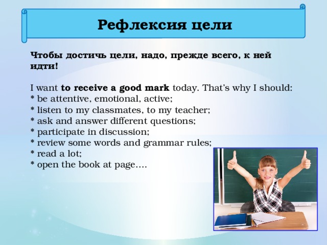 Рефлексия цели Чтобы достичь цели, надо, прежде всего, к ней идти! I want to receive a good mark today. That’s why I should: * be attentive, emotional, active; * listen to my classmates, to my teacher; * ask and answer different questions; * participate in discussion; * review some words and grammar rules; * read a lot; * open the book at page….