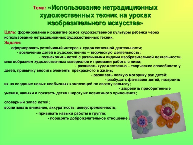 Тема:  «Использование нетрадиционных художественных техник на уроках изобразительного искусства» Цель:  формирование и развитие основ художественной культуры ребенка через использование нетрадиционных художественных техник.   Задачи:  - сформировать устойчивый интерес к художественной деятельности;  - вовлечение детей в художественно – творческую деятельность;  - познакомить детей с различными видами изобразительной деятельности, многообразием художественных материалов и приемами работы с ними; - развивать художественно – творческие способности у детей, привычку вносить элементы прекрасного в жизнь;  - развивать мелкую моторику рук детей;  - разбудить фантазию детей, настроить их на создание новых необычных композиций по своему замыслу;  - закрепить приобретенные умения, навыки и показать детям широту их возможного применения;  - обогащать словарный запас детей;  - воспитывать внимание, аккуратность, целеустремленность;  - прививать навыки работы в группе;  - поощрять доброжелательное отношение друг к другу.