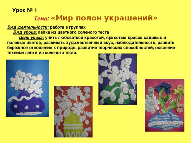 Урок № 1  Тема :  «Мир полон украшений» Вид деятельности: работа в группах Вид урока: лепка из цветного соленого теста Цель урока: учить любоваться красотой, яркостью красок садовых и полевых цветов; развивать художественный вкус, наблюдательность; развить бережное отношение к природе; развитие творческих способностей; освоение техники лепки из соленого теста.