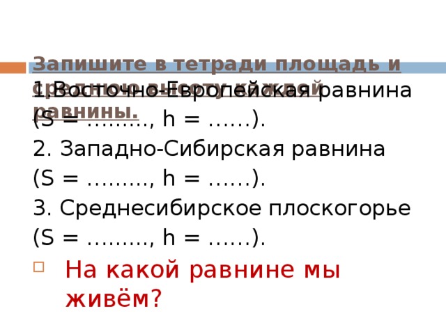 Запишите в тетради площадь и среднюю высоту каждой равнины.    1.Восточно-Европейская равнина ( S = …......, h = ……) . 2. Западно-Сибирская равнина ( S = …......, h = ……) . 3. Среднесибирское плоскогорье ( S = …......, h = ……) . На какой равнине мы живём?