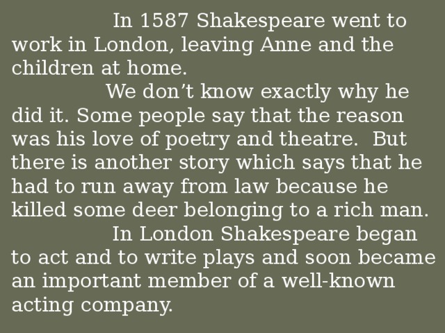 In 1587 Shakespeare went to work in London, leaving Anne and the children at home.  We don’t know exactly why he did it. Some people say that the reason was his love of poetry and theatre. But there is another story which says that he had to run away from law because he killed some deer belonging to a rich man.    In London Shakespeare began to act and to write plays and soon became an important member of a well-known acting company.