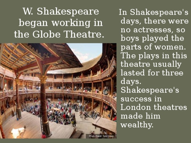 W. Shakespeare began working in the Globe Theatre.  In Shakespeare's days, there were no actresses, so boys played the parts of women. The plays in this theatre usually lasted for three days. Shakespeare's success in London theatres made him wealthy.