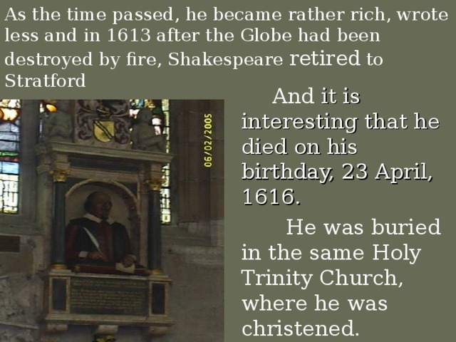 As the time passed, he became rather rich, wrote less and in 1613 after the Globe had been destroyed by fire, Shakespeare retired to Stratford  And it is interesting that he died on his birthday, 23 April, 1616.  He was buried in the same Holy Trinity Church, where he was christened.