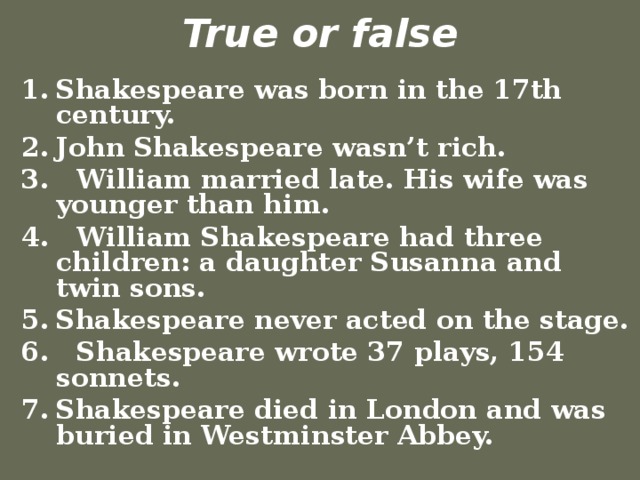 True or false Shakespeare was born in the 17th century. John Shakespeare wasn’t rich. 3. William married late. His wife was younger than him. 4. William Shakespeare had three children: a daughter Susanna and twin sons. Shakespeare never acted on the stage. 6. Shakespeare wrote 37 plays, 154 sonnets.