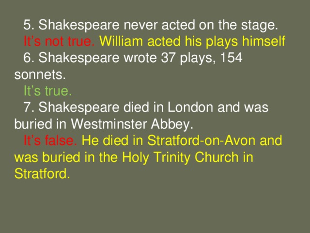 5. Shakespeare never acted on the stage. It’s not true. William acted his plays himself 6. Shakespeare wrote 37 plays, 154 sonnets. It’s true. 7. Shakespeare died in London and was buried in Westminster Abbey. It’s false. He died in Stratford-on-Avon and was buried in the Holy Trinity Church in Stratford.