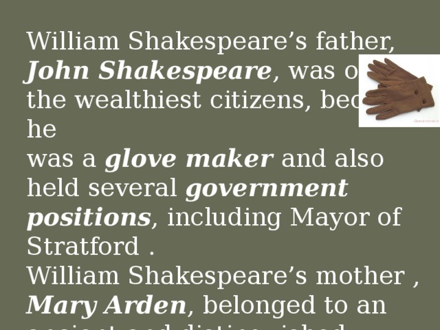 William Shakespeare’s father, John Shakespeare , was one of the wealthiest citizens, because he  was a glove maker and also  held several government positions , including Mayor of Stratford .  William Shakespeare’s mother , Mary Arden , belonged to an ancient and distinguished Catholic family.