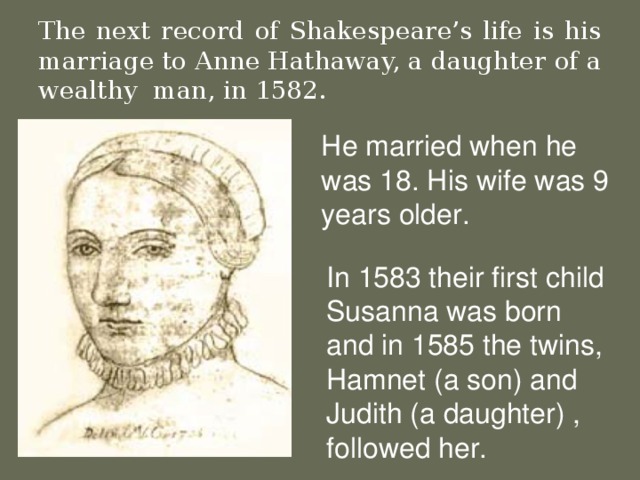 The next record of Shakespeare’s life is his marriage to Anne Hathaway, a daughter of a wealthy  man, in 1582. He married when he was 18. His wife was 9 years older . In 1583 their first child Susanna was born and in 1585 the twins, Hamnet ( a son) and Judith (a daughter) , followed her.
