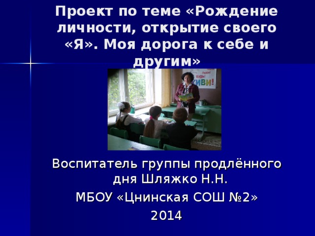 Проект по теме «Рождение личности, открытие своего «Я». Моя дорога к себе и другим» Воспитатель группы продлённого дня Шляжко Н.Н. МБОУ «Цнинская СОШ №2» 2014