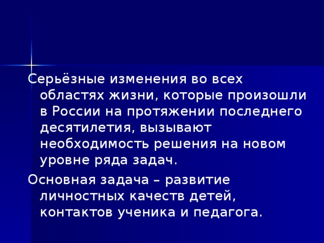 Серьёзные изменения во всех областях жизни, которые произошли в России на протяжении последнего десятилетия, вызывают необходимость решения на новом уровне ряда задач. Основная задача – развитие личностных качеств детей, контактов ученика и педагога.