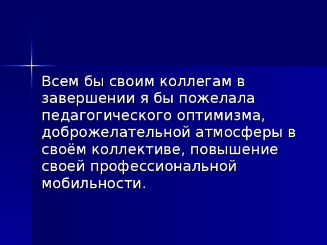 Всем бы своим коллегам в завершении я бы пожелала педагогического оптимизма, доброжелательной атмосферы в своём коллективе, повышение своей профессиональной мобильности.