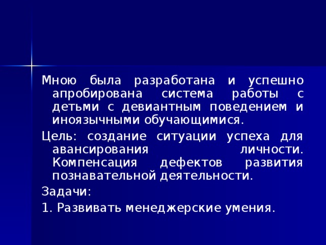 Мною была разработана и успешно апробирована система работы с детьми с девиантным поведением и иноязычными обучающимися. Цель: создание ситуации успеха для авансирования личности. Компенсация дефектов развития познавательной деятельности. Задачи: 1. Развивать менеджерские умения.