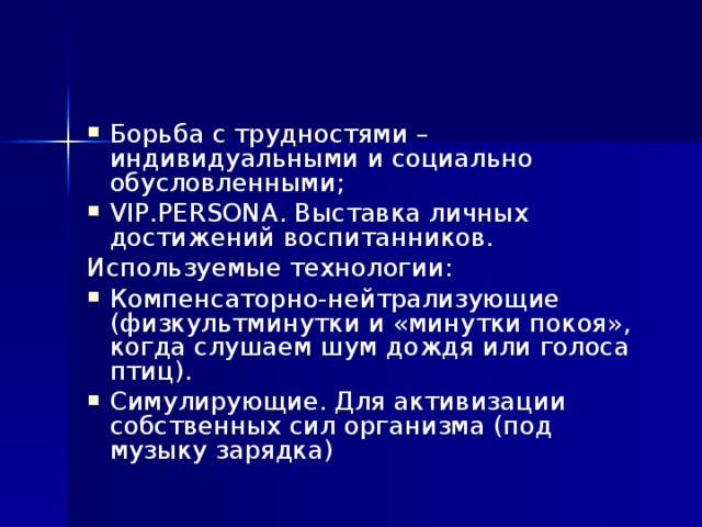 Борьба с трудностями – индивидуальными и социально обусловленными; VIP.PERSONA. Выставка личных достижений воспитанников. Используемые технологии: Компенсаторно-нейтрализующие (физкультминутки и «минутки покоя», когда слушаем шум дождя или голоса птиц). Симулирующие. Для активизации собственных сил организма (под музыку зарядка)