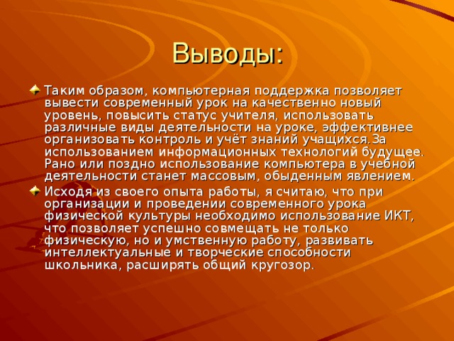 Таким образом, компьютерная поддержка позволяет вывести современный урок на качественно новый уровень, повысить статус учителя, использовать различные виды деятельности на уроке, эффективнее организовать контроль и учёт знаний учащихся.За использованием информационных технологий будущее. Рано или поздно использование компьютера в учебной деятельности станет массовым, обыденным явлением. Исходя из своего опыта работы, я считаю, что при организации и проведении современного урока физической культуры необходимо использование ИКТ, что позволяет успешно совмещать не только физическую, но и умственную работу, развивать интеллектуальные и творческие способности школьника, расширять общий кругозор.