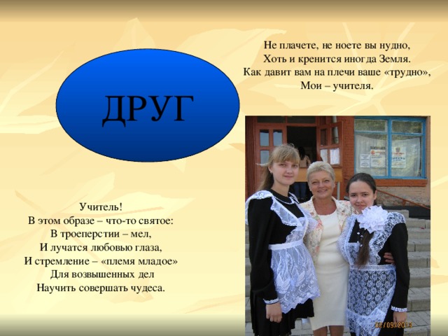 Не плачете, не ноете вы нудно, Хоть и кренится иногда Земля. Как давит вам на плечи ваше «трудно», Мои – учителя. ДРУГ Учитель! В этом образе – что-то святое: В троеперстии – мел, И лучатся любовью глаза, И стремление – «племя младое» Для возвышенных дел Научить совершать чудеса.