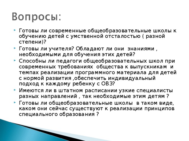 Готовы ли современные общеобразовательные школы к обучению детей с умственной отсталостью ( разной степени)? Готовы ли учителя? Обладают ли они знаниями , необходимыми для обучения этих детей? Способны ли педагоги общеобразовательных школ при современных требованиях общества к выпускникам и темпах реализации программного материала для детей с нормой развития ,обеспечить индивидуальный подход к каждому ребенку с ОВЗ? Имеются ли в штатном расписании узкие специалисты разных направлений , так необходимые этим детям ? Готовы ли общеобразовательные школы в таком виде, каком они сейчас существуют к реализации принципов специального образования ?