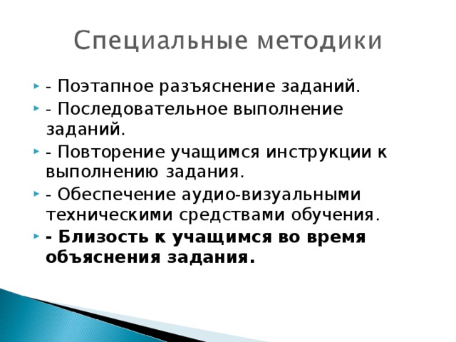 - Поэтапное разъяснение заданий. - Последовательное выполнение заданий. - Повторение учащимся инструкции к выполнению задания. - Обеспечение аудио-визуальными техническими средствами обучения. - Близость к учащимся во время объяснения задания.