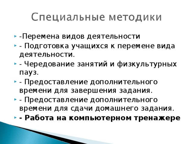 -Перемена видов деятельности - Подготовка учащихся к перемене вида деятельности. - Чередование занятий и физкультурных пауз. - Предоставление дополнительного времени для завершения задания. - Предоставление дополнительного времени для сдачи домашнего задания. - Работа на компьютерном тренажере