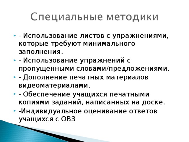 - Использование листов с упражнениями, которые требуют минимального заполнения. - Использование упражнений с пропущенными словами/предложениями. - Дополнение печатных материалов видеоматериалами. - Обеспечение учащихся печатными копиями заданий, написанных на доске. -Индивидуальное оценивание ответов учащихся с ОВЗ