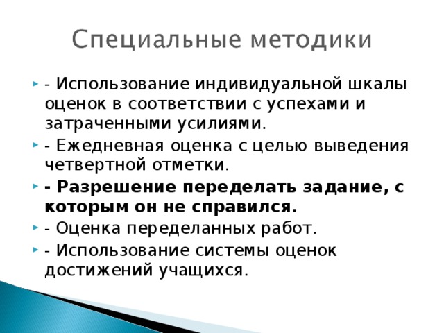 - Использование индивидуальной шкалы оценок в соответствии с успехами и затраченными усилиями. - Ежедневная оценка с целью выведения четвертной отметки. - Разрешение переделать задание, с которым он не справился. - Оценка переделанных работ. - Использование системы оценок достижений учащихся.