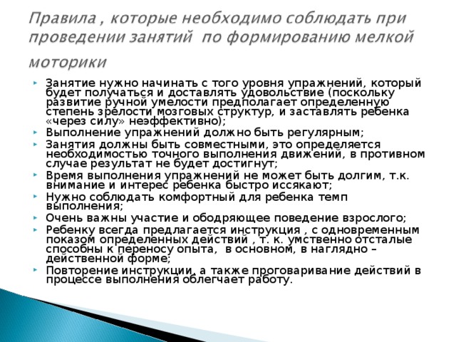 Занятие нужно начинать с того уровня упражнений, который будет получаться и доставлять удовольствие (поскольку развитие ручной умелости предполагает определенную степень зрелости мозговых структур, и заставлять ребенка «через силу» неэффективно); Выполнение упражнений должно быть регулярным; Занятия должны быть совместными, это определяется необходимостью точного выполнения движений, в противном случае результат не будет достигнут; Время выполнения упражнений не может быть долгим, т.к. внимание и интерес ребенка быстро иссякают; Нужно соблюдать комфортный для ребенка темп выполнения; Очень важны участие и ободряющее поведение взрослого; Ребенку всегда предлагается инструкция , с одновременным показом определенных действий , т. к. умственно отсталые способны к переносу опыта, в основном, в наглядно – действенной форме; Повторение инструкции, а также проговаривание действий в процессе выполнения облегчает работу.