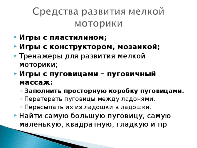 Игры с пластилином; Игры с конструктором, мозаикой; Тренажеры для развития мелкой моторики; Игры с пуговицами – пуговичный массаж: Заполнить просторную коробку пуговицами. Перетереть пуговицы между ладонями. Пересыпать их из ладошки в ладошки. Заполнить просторную коробку пуговицами. Перетереть пуговицы между ладонями. Пересыпать их из ладошки в ладошки. Найти самую большую пуговицу, самую маленькую, квадратную, гладкую и пр