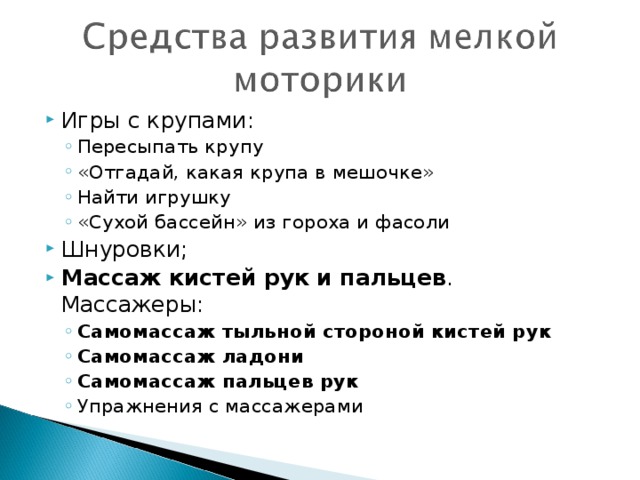 Игры с крупами: Пересыпать крупу «Отгадай, какая крупа в мешочке» Найти игрушку «Сухой бассейн» из гороха и фасоли Пересыпать крупу «Отгадай, какая крупа в мешочке» Найти игрушку «Сухой бассейн» из гороха и фасоли Шнуровки; Массаж кистей рук и пальцев . Массажеры: Самомассаж тыльной стороной кистей рук Самомассаж ладони Самомассаж пальцев рук Упражнения с массажерами Самомассаж тыльной стороной кистей рук Самомассаж ладони Самомассаж пальцев рук Упражнения с массажерами