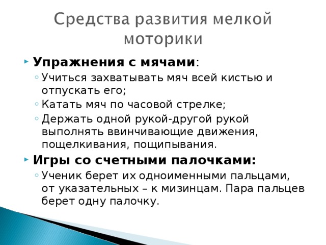 Упражнения с мячами : Учиться захватывать мяч всей кистью и отпускать его; Катать мяч по часовой стрелке; Держать одной рукой-другой рукой выполнять ввинчивающие движения, пощелкивания, пощипывания. Учиться захватывать мяч всей кистью и отпускать его; Катать мяч по часовой стрелке; Держать одной рукой-другой рукой выполнять ввинчивающие движения, пощелкивания, пощипывания. Игры со счетными палочками: Ученик берет их одноименными пальцами, от указательных – к мизинцам. Пара пальцев берет одну палочку. Ученик берет их одноименными пальцами, от указательных – к мизинцам. Пара пальцев берет одну палочку.