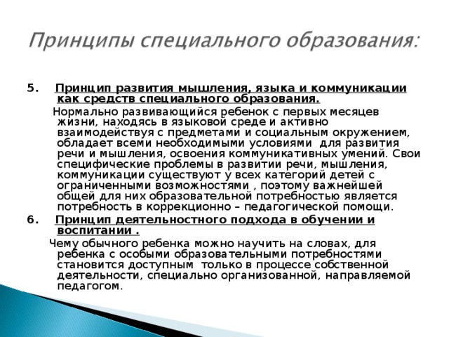 5. Принцип развития мышления, языка и коммуникации как средств специального образования.  Нормально развивающийся ребенок с первых месяцев жизни, находясь в языковой среде и активно взаимодействуя с предметами и социальным окружением, обладает всеми необходимыми условиями для развития речи и мышления, освоения коммуникативных умений. Свои специфические проблемы в развитии речи, мышления, коммуникации существуют у всех категорий детей с ограниченными возможностями , поэтому важнейшей общей для них образовательной потребностью является потребность в коррекционно – педагогической помощи. 6. Принцип деятельностного подхода в обучении и воспитании .  Чему обычного ребенка можно научить на словах, для ребенка с особыми образовательными потребностями становится доступным только в процессе собственной деятельности, специально организованной, направляемой педагогом.