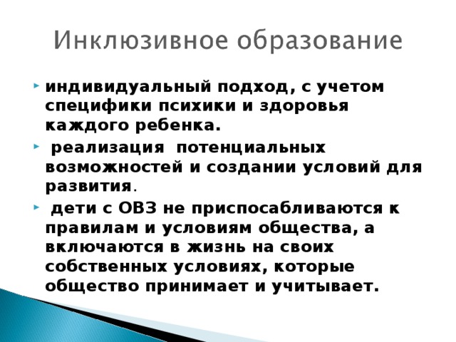 индивидуальный подход, с учетом специфики психики и здоровья каждого ребенка.  реализация потенциальных возможностей и создании условий для развития .  дети с ОВЗ не приспосабливаются к правилам и условиям общества, а включаются в жизнь на своих собственных условиях, которые общество принимает и учитывает.