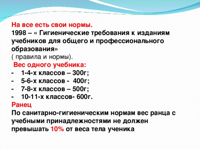 На все есть свои нормы . 1998 – « Гигиенические требования к изданиям учебников для общего и профессионального образования» ( правила и нормы).  Вес одного учебника: - 1-4-х классов – 300г; - 5-6-х классов - 400г; - 7-8-х классов – 500г; - 10-11-х классов- 600г. Ранец По санитарно-гигиеническим нормам вес ранца с учебными принадлежностями не должен превышать 10% от веса тела ученика