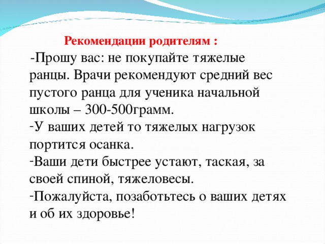 Рекомендации родителям :  -Прошу вас: не покупайте тяжелые ранцы. Врачи рекомендуют средний вес пустого ранца для ученика начальной школы – 300-500грамм. У ваших детей то тяжелых нагрузок портится осанка. Ваши дети быстрее устают, таская, за своей спиной, тяжеловесы. Пожалуйста, позаботьтесь о ваших детях и об их здоровье!