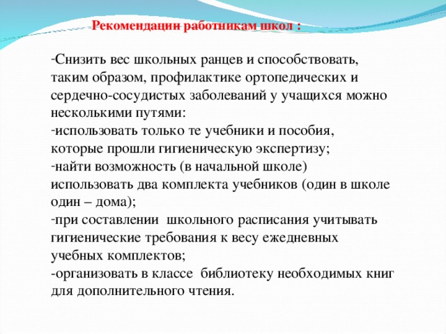 Рекомендации работникам школ : Снизить вес школьных ранцев и способствовать, таким образом, профилактике ортопедических и сердечно-сосудистых заболеваний у учащихся можно несколькими путями: использовать только те учебники и пособия, которые прошли гигиеническую экспертизу; найти возможность (в начальной школе) использовать два комплекта учебников (один в школе один – дома); при составлении школьного расписания учитывать гигиенические требования к весу ежедневных учебных комплектов; -организовать в классе библиотеку необходимых книг для дополнительного чтения.